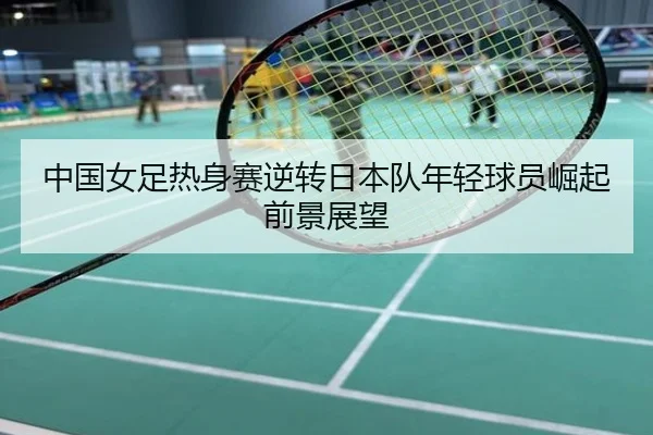 中国女足热身赛逆转日本队年轻球员崛起前景展望
